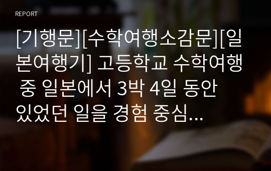 [기행문][수학여행소감문][일본여행기] 고등학교 수학여행 중 일본에서 3박 4일 동안 있었던 일을 경험 중심으로 묘사한 수작입니다. 지적 수준이 상당한 수학여행 소감문이니 꼭 읽어보시기를 권장합니다.