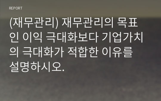 (재무관리) 재무관리의 목표인 이익 극대화보다 기업가치의 극대화가 적합한 이유를 설명하시오.