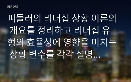 피들러의 리더십 상황 이론의 개요를 정리하고 리더십 유형의 효율성에 영향을 미치는 상황 변수를 각각 설명한 후 피들러 이론이 결론적으로 어떤 의의를 가지고 있는지 정리하시오.