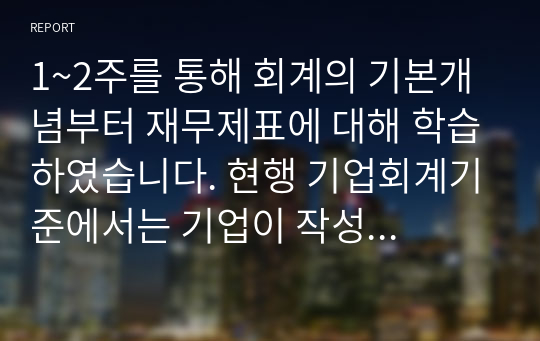 1~2주를 통해 회계의 기본개념부터 재무제표에 대해 학습하였습니다. 현행 기업회계기준에서는 기업이 작성 및 공시해야 하는 재무제표를 재무상태표, 포괄 손익 계산서, 자본변동표, 현금흐름표, 주석 등으로 규정하고 있습니다. 각 재무제표를 통해 제공되는 정보를 구체적으로 설명하고, 회계 정보이용자의 경제적 의사결정을 위해 이들 재무제표에 추가적으로 포함되어 공