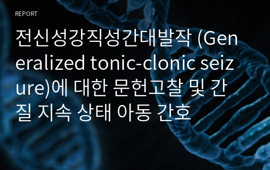 [아동간호학] 전신성강직성간대발작 (Generalized tonic-clonic seizure)에 대한 문헌고찰 및 간질 지속 상태 아동 간호