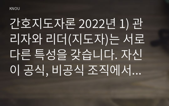 간호지도자론 2022년 1) 관리자와 리더(지도자)는 서로 다른 특성을 갖습니다. 자신이 공식, 비공식 조직에서 만난 상급자, 관리자를 한 명 선정하여 특성을 설명 3가지씩 2) 민츠버그(Mintzberg)가 제시한 관리자 역할 중 의사결정자 역할 4가지 자신이 만난 상급자 관리자들을 떠올리면서 4가지 역할별로 해당하는 직무 활동 사례 이유