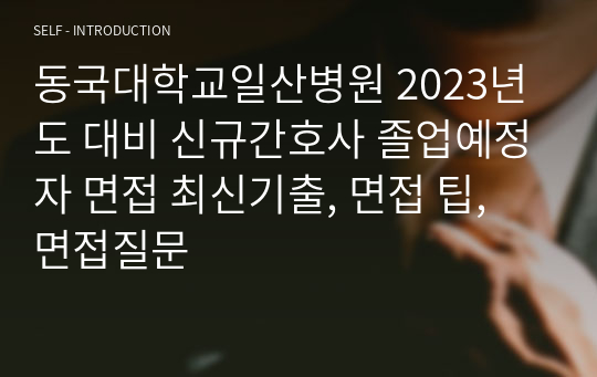 동국대학교일산병원 2023년도 대비 신규간호사 졸업예정자 면접 최신기출, 면접 팁, 면접질문