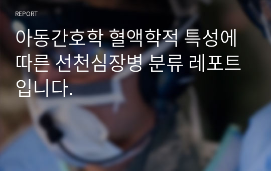 아동간호학 혈액학적 특성에 따른 선천심장병 분류 레포트입니다.