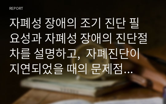 자폐성 장애의 조기 진단 필요성과 자폐성 장애의 진단절차를 설명하고,  자폐진단이 지연되었을 때의 문제점에 대해 서술하시오.