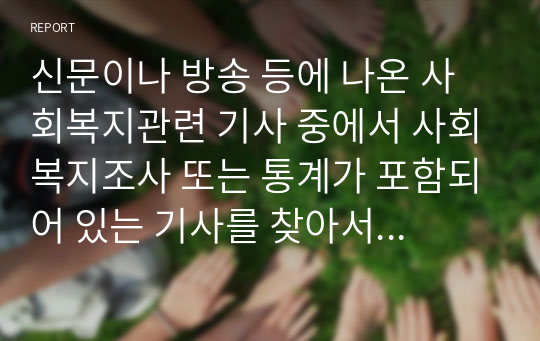 신문이나 방송 등에 나온 사회복지관련 기사 중에서 사회복지조사 또는 통계가 포함되어 있는 기사를 찾아서  조사주제, 모집단(조사대상), 표본크기, 자료수집방법, 조사결과 등을 정리하고, 조사에 대한 개인의 견해를 첨가하여 제출하시오.