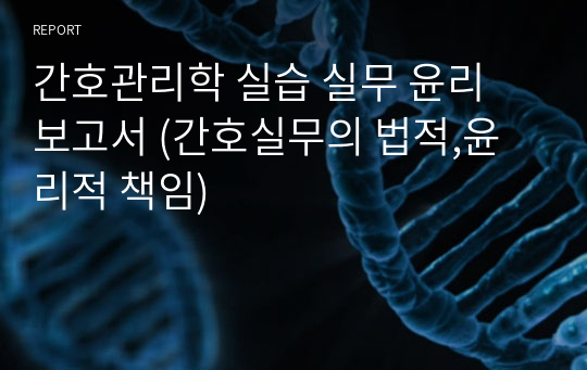 간호관리학 실습 실무 윤리 보고서 (간호실무의 법적,윤리적 책임)