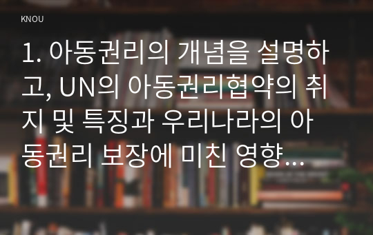 1. 아동권리의 개념을 설명하고, UN의 아동권리협약의 취지 및 특징과 우리나라의 아동권리 보장에 미친 영향에 대해 논하시오.