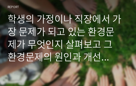 학생의 가정이나 직장에서 가장 문제가 되고 있는 환경문제가 무엇인지 살펴보고 그 환경문제의 원인과 개선방안에 대하여 서술하시오.