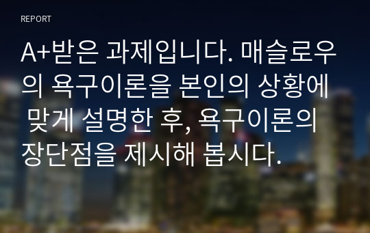 A+받은 과제입니다. 매슬로우의 욕구이론을 본인의 상황에 맞게 설명한 후, 욕구이론의 장단점을 제시해 봅시다.