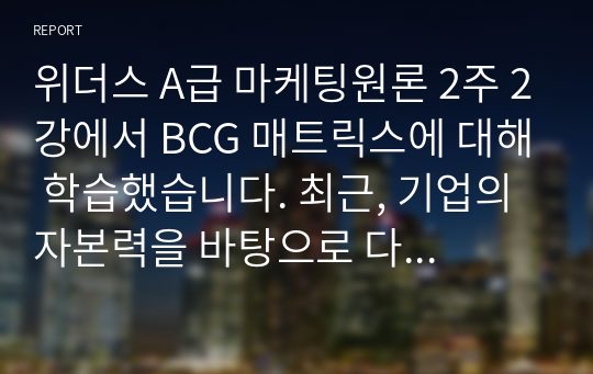 위더스 A급 마케팅원론 2주 2강에서 BCG 매트릭스에 대해 학습했습니다. 최근, 기업의 자본력을 바탕으로 다양한 사업 혹은 제품을 시장에 동시에 출시하는 경우가 많습니다. 특정 기업을 대상으로 현재 운영하고 있는 사업부 혹은 제품라인 등에 대한 BCG 매트릭스를 작성해보고 각 사업 혹은 제품에 대한 향후 전략을 구체적으로 수립해 보시기 바랍니다.