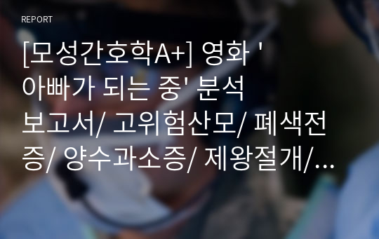 [모성간호학A+] 영화 &#039;아빠가 되는 중&#039; 분석보고서/ 고위험산모/ 폐색전증/ 양수과소증/ 제왕절개/ c/s