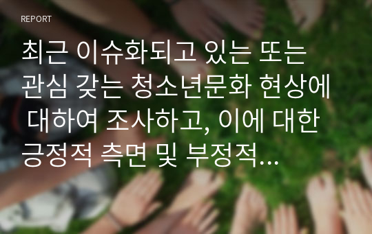 최근 이슈화되고 있는 또는 관심 갖는 청소년문화 현상에 대하여 조사하고, 이에 대한 긍정적 측면 및 부정적 측면, 문제점 및 개선방안, 지도방안 및 변화를 위한 제언 등에 대해 서술하시오.