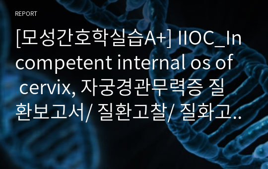 [모성간호학실습A+] IIOC_Incompetent internal os of cervix, 자궁경관무력증 질환보고서/ 질환고찰/ 질화고찰보고서/ 모성질환, 고위험산모