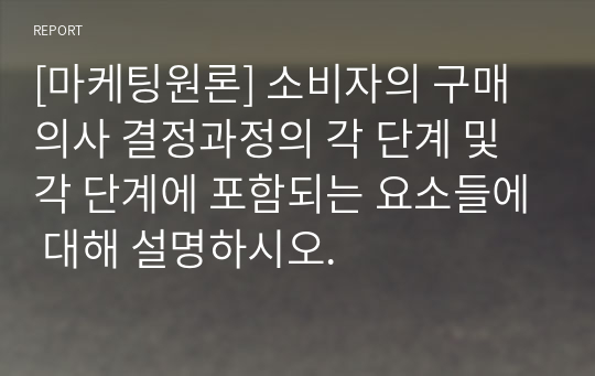 [마케팅원론] 소비자의 구매의사 결정과정의 각 단계 및 각 단계에 포함되는 요소들에 대해 설명하시오.