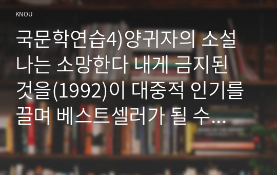 국문학연습4)양귀자의 소설 나는 소망한다 내게 금지된 것을(1992)이 대중적 인기를 끌며 베스트셀러가 될 수 있었던 이유를 작가의 의도, 작품의 내용, 독자의 반응, 출판 당시의 사회적 상황 등에 대한 종합적 분석을 토대로 논의해 보시오.