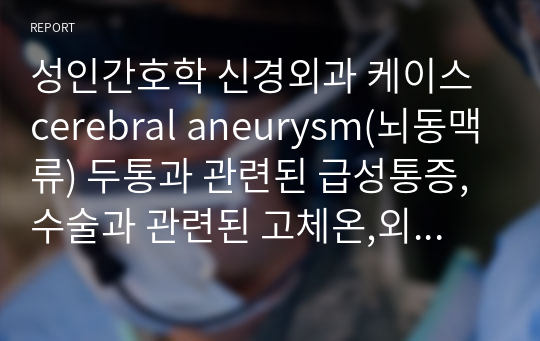 성인간호학 신경외과 케이스 cerebral aneurysm(뇌동맥류) 두통과 관련된 급성통증,수술과 관련된 고체온,외과적 절개와 관련된 감염 위험성,욕창과 관련된 피부 통합성 장애