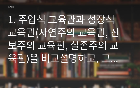 [A+자료]주입식 교육관과 성장식 교육관(자연주의 교육관, 진보주의 교육관, 실존주의 교육관)을 비교설명하고, 그 교육적 시사점을 논하시오. 매슬로우(Maslow)의 욕구위계이론에 대해 설명하고, 그 교육적 시사점을 논하시오.