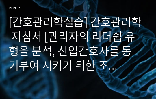 [간호관리학실습] 간호관리학 지침서 [관리자의 리더쉽 유형을 분석, 신입간호사를 동기부여 시키기 위한 조직 차원의 전략, 간호사의 직무 만족을 향상시키기 위한 조직/개인 차원의 방안] [레포트, 실습 지침서, 실습 보고서, 간호관리학 리더십 분석(3원론적 관점/지시적 리더십), 신입간호사 동기부여, 간호사 직무 만족 향상]