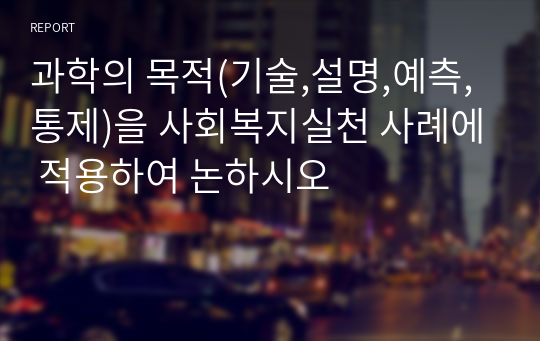 과학의 목적(기술,설명,예측,통제)을 사회복지실천 사례에 적용하여 논하시오