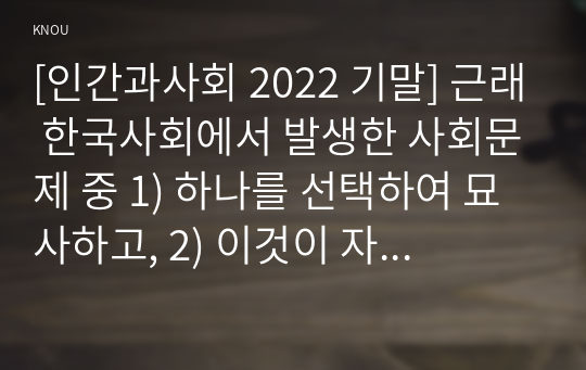 [인간과사회 2022 기말] 근래 한국사회에서 발생한 사회문제 중 1) 하나를 선택하여 묘사하고, 2) 이것이 자신의 삶 또는 주변 인물의 삶에 직접적 또는 간접적으로 어떻게 영향을 미치는지 설명한 후, 3) 이러한 현상이 발생하게 된 사회구조적 요인을 사회학적 개념을 사용하여 설명한 다음, 4) 이 문제를 해결하기 위한 방안을 모색하여 서술