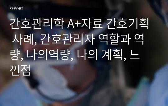 간호관리학 A+자료 간호기획 사례, 간호관리자 역할과 역량, 나의역량, 나의 계획, 느낀점