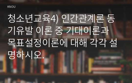 청소년교육4) 인간관계론 동기유발 이론 중 기대이론과 목표설정이론에 대해 각각 설명하시오.