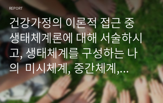 건강가정의 이론적 접근 중 생태체계론에 대해 서술하시고, 생태체계를 구성하는 나의  미시체계, 중간체계, 외체계, 거시체계를 분석 해보세요.