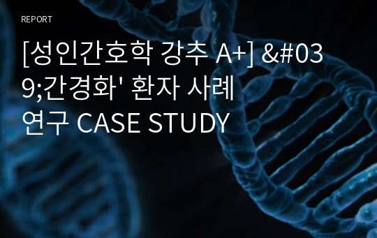 [성인간호학 강추 A+] &#039;간경화&#039; 환자 사례 연구 CASE STUDY