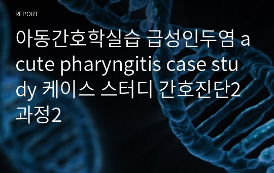 아동간호학실습 급성인두염 acute pharyngitis case study 케이스 스터디 간호진단2 과정2
