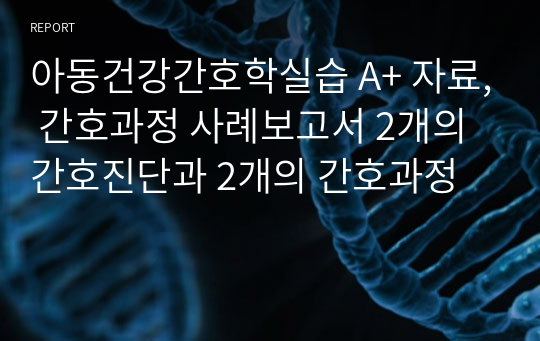 아동건강간호학실습 A+ 자료, 간호과정 사례보고서 2개의 간호진단과 2개의 간호과정