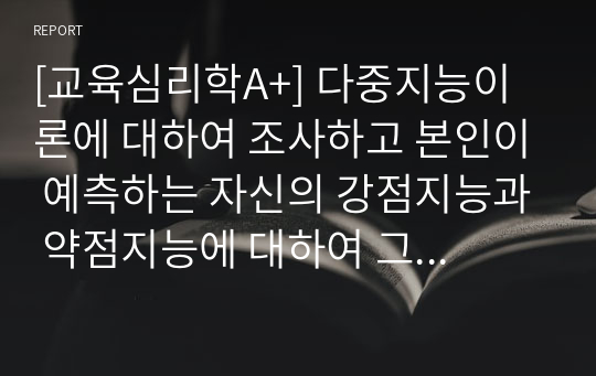 [교육심리학A+] 다중지능이론에 대하여 조사하고 본인이 예측하는 자신의 강점지능과 약점지능에 대하여 그 이유를 들어 기술하고 본인의 강점지능을 강화하고 약점지능을 보완할 수 있는 구체적인 방안에 대하여 기술하시오.