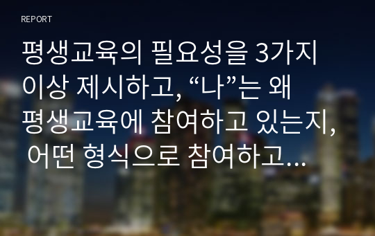 평생교육의 필요성을 3가지 이상 제시하고, “나”는 왜 평생교육에 참여하고 있는지, 어떤 형식으로 참여하고 있는지 기술하시오.  