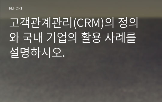 고객관계관리(CRM)의 정의와 국내 기업의 활용 사례를 설명하시오.