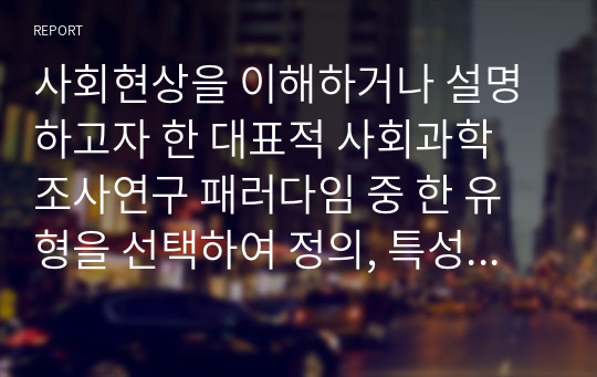 사회현상을 이해하거나 설명하고자 한 대표적 사회과학 조사연구 패러다임 중 한 유형을 선택하여 정의, 특성, 타 유형과 비교하여 설명하고, 사회복지 현장에서 적용 가능한 조사연구 사례를 제시하여 보세요