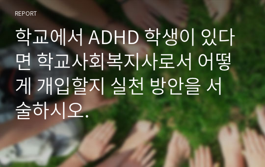 학교에서 ADHD 학생이 있다면 학교사회복지사로서 어떻게 개입할지 실천 방안을 서술하시오.