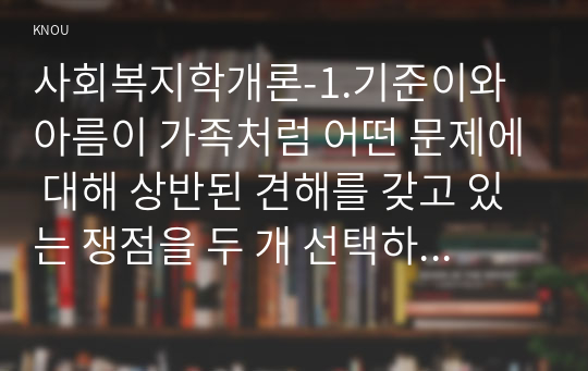 사회복지학개론-1.기준이와 아름이 가족처럼 어떤 문제에 대해 상반된 견해를 갖고 있는 쟁점을 두 개 선택하시오.1) 쟁점 사례 선택2) 두 주제에 대한 상반된 견해 비교해서 서술 3) 각 주제에 대한 자신의 입장 서술,2.코로나19 이후 한국사회에 나타날 예상되는 문제를 제시하시오.  1) 문제가 무엇인지를 서술 2) 이 문제를 해결할 대안을 제시