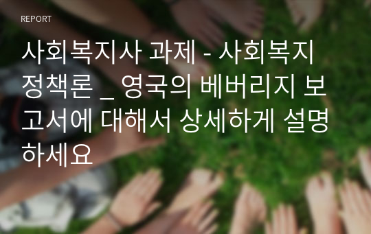 사회복지사 과제 - 사회복지정책론 _ 영국의 베버리지 보고서에 대해서 상세하게 설명하세요