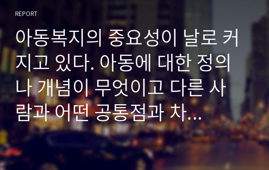 아동복지의 중요성이 날로 커지고 있다. 아동에 대한 정의나 개념이 무엇이고 다른 사람과 어떤 공통점과 차이를 가지고 있는지에 대해 본인의 생각을 피력하시오