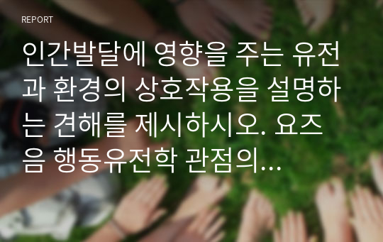 인간발달에 영향을 주는 유전과 환경의 상호작용을 설명하는 견해를 제시하시오. 요즈음 행동유전학 관점의 지능 연구는 환경보다 유전의 영향이 더 크다고 주장합니다. 유전과 환경 중 어느 것이 지능에 더 영향을 줄 것인가에 대한 자신의 견해를 제시하시오.