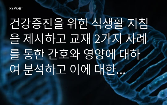 건강증진을 위한 식생활 지침을 제시하고 교재 2가지 사례를 통한 간호와 영양에 대하여 분석하고 이에 대한 해결방안과 나의 의견을 쓰시오.