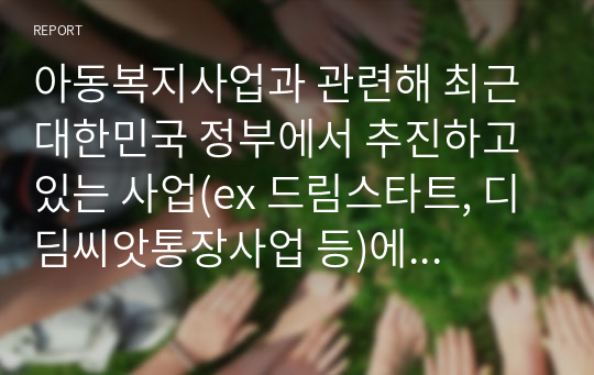 아동복지사업과 관련해 최근 대한민국 정부에서 추진하고 있는 사업(ex 드림스타트, 디딤씨앗통장사업 등)에 대해 조사 평가해 보고, 개선점에 대해 논하시오.