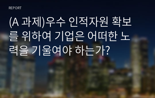 (A 과제)우수 인적자원 확보를 위하여 기업은 어떠한 노력을 기울여야 하는가?