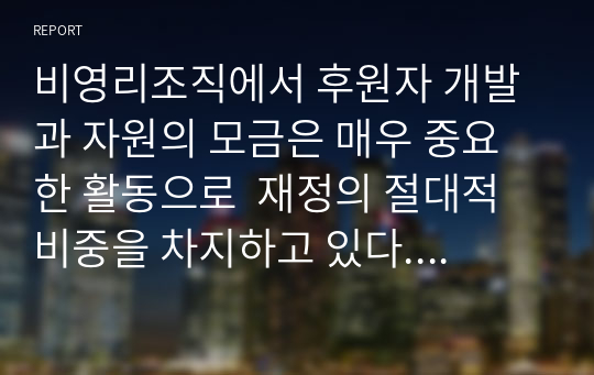 비영리조직에서 후원자 개발과 자원의 모금은 매우 중요한 활동으로  재정의 절대적 비중을 차지하고 있다. 또한 전문적인 모금방법과 기술을 도입하고 있다. 다양한 모금방법에 대하여 조사 기술하고 그러한 다양한 모금방법을 활용한 비영리 단체나 기관의 자원모금의 실천사례를 조사하여 기술하시오