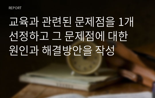 교육과 관련된 문제점을 1개 선정하고 그 문제점에 대한 원인과 해결방안을 작성