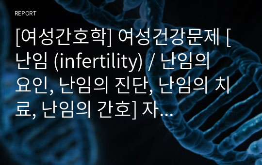 [여성간호학] 여성건강문제 [난임 (infertility) / 난임의 요인, 난임의 진단, 난임의 치료, 난임의 간호] 자료조사, 요약정리, 문헌고찰, 교과서(교재, 필기) 정리 [과제(레포트) 자료조사 시, 시험 대비 자료]