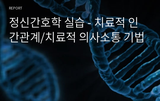 정신간호학 실습 - 치료적 인간관계/치료적 의사소통 기법