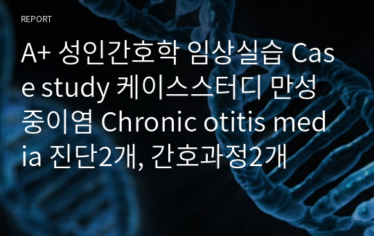 A+ 성인간호학 임상실습 Case study 케이스스터디 만성중이염 Chronic otitis media 진단2개, 간호과정2개