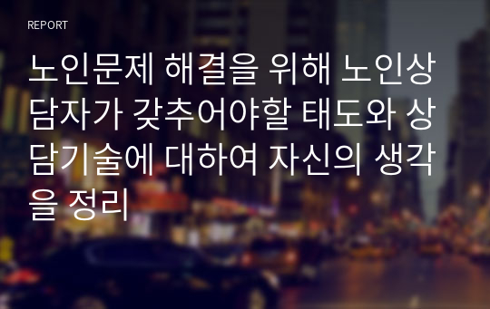 노인문제 해결을 위해 노인상담자가 갖추어야할 태도와 상담기술에 대하여 자신의 생각을 정리