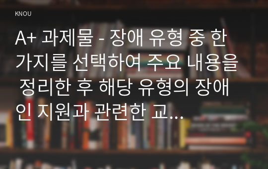 A+ 과제물 - 장애 유형 중 한 가지를 선택하여 주요 내용을 정리한 후 해당 유형의 장애인 지원과 관련한 교육 또는 상담 프로그램을 구상하여 제안하시오. 보고서 작성시 대상 선정이유와 해당 대상 지원이 장애인 지원과 관련하여 어떤점이 필요한지 지원을 위한 구체적인 전략과 프로그램 구성 내용과 기대효과와 이상의 작업에 대한 나의 소감을 포함한다.